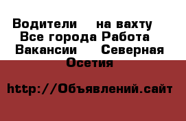 Водители BC на вахту. - Все города Работа » Вакансии   . Северная Осетия